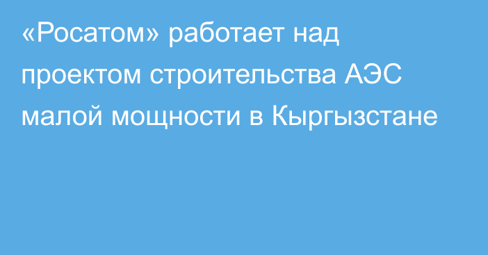 «Росатом» работает над проектом строительства АЭС малой мощности в Кыргызстане