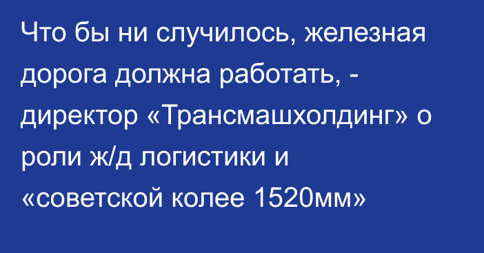 Что бы ни случилось, железная дорога должна работать, - директор «Трансмашхолдинг» о роли ж/д логистики и «советской колее 1520мм»