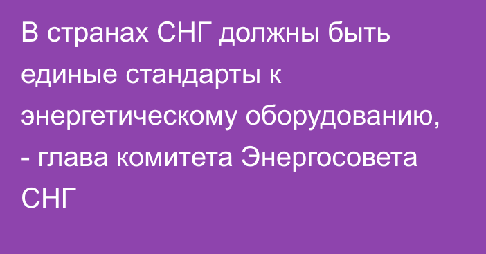 В странах СНГ должны быть единые стандарты к энергетическому оборудованию, - глава комитета Энергосовета СНГ