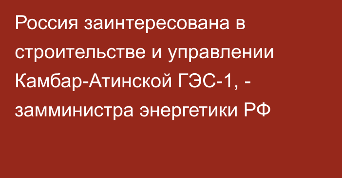 Россия заинтересована в строительстве и управлении Камбар-Атинской ГЭС-1, - замминистра энергетики РФ