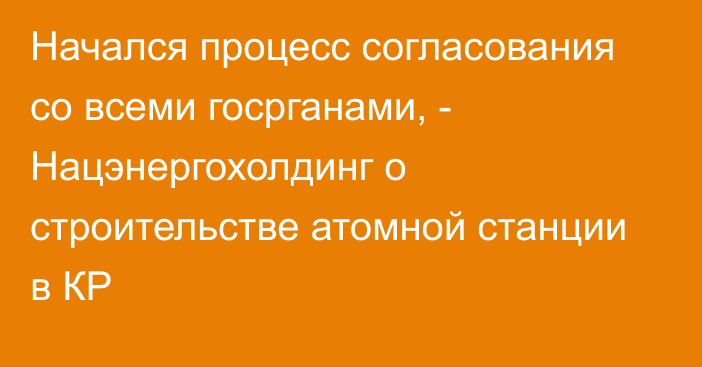 Начался процесс согласования со всеми госрганами, - Нацэнергохолдинг о строительстве атомной станции в КР