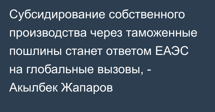 Субсидирование собственного производства через таможенные пошлины станет ответом ЕАЭС на глобальные вызовы, - Акылбек Жапаров 