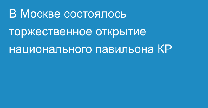 В Москве состоялось торжественное открытие национального павильона КР