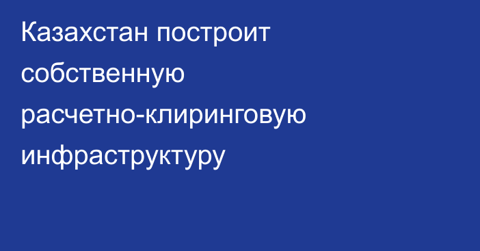 Казахстан построит собственную расчетно-клиринговую инфраструктуру