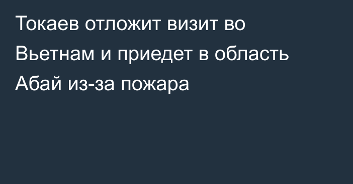 Токаев отложит визит во Вьетнам и приедет в область Абай из-за пожара