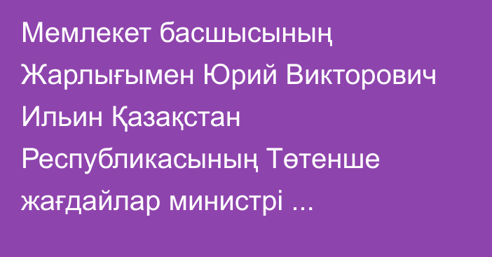 Мемлекет басшысының Жарлығымен Юрий Викторович Ильин Қазақстан Республикасының Төтенше жағдайлар министрі лауазымынан босатылды