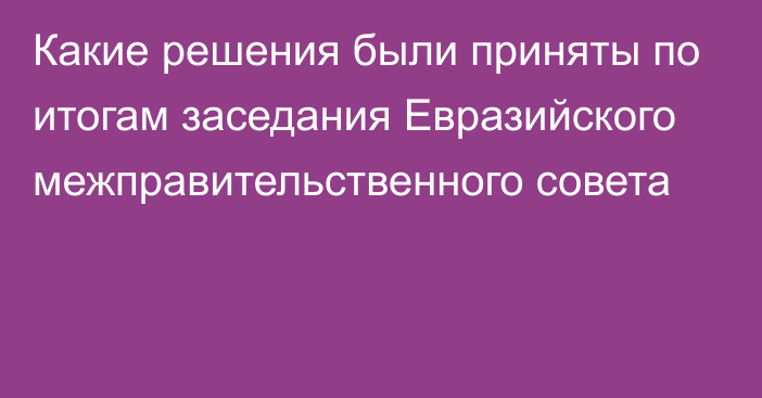 Какие решения были приняты по итогам заседания Евразийского межправительственного совета