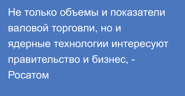 Не только объемы и показатели валовой торговли, но и ядерные технологии интересуют правительство и бизнес, - Росатом