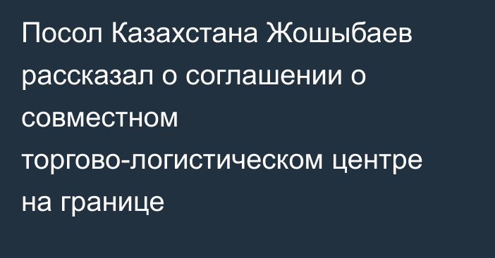 Посол Казахстана Жошыбаев рассказал о соглашении о совместном торгово-логистическом центре на границе