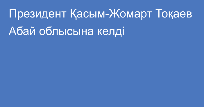 Президент Қасым-Жомарт Тоқаев Абай облысына келді