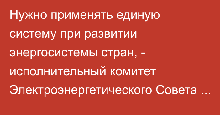 Нужно применять единую систему при развитии энергосистемы стран, - исполнительный комитет Электроэнергетического Совета СНГ