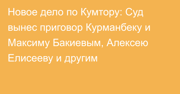 Новое дело по Кумтору: Суд вынес приговор Курманбеку и Максиму Бакиевым, Алексею Елисееву и другим