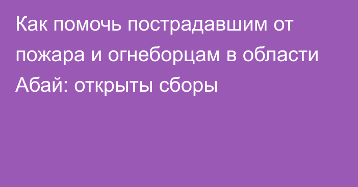 Как помочь пострадавшим от пожара и огнеборцам в области Абай: открыты сборы