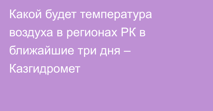 Какой будет температура воздуха в регионах РК в ближайшие три дня – Казгидромет