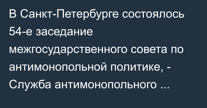 В Санкт-Петербурге состоялось 54-е заседание межгосударственного совета по антимонопольной политике, - Служба антимонопольного регулирования