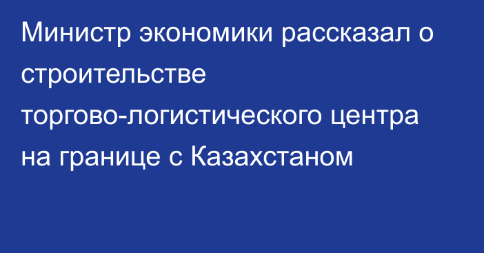 Министр экономики рассказал о строительстве торгово-логистического центра на границе с Казахстаном