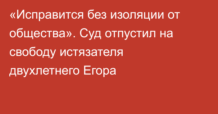 «Исправится без изоляции от общества». Суд отпустил на свободу истязателя двухлетнего Егора