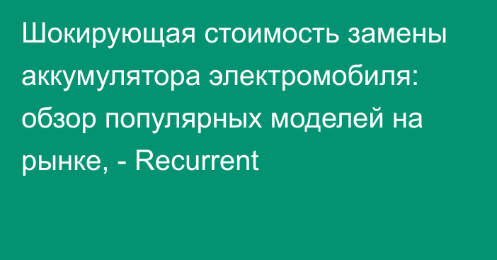 Шокирующая стоимость замены аккумулятора электромобиля: обзор популярных моделей на рынке, - Recurrent