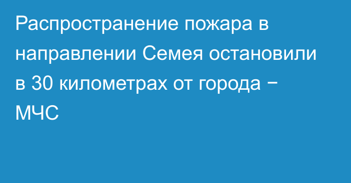 Распространение пожара в направлении Семея остановили в 30 километрах от города − МЧС