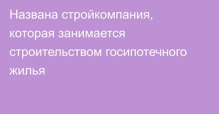 Названа стройкомпания, которая занимается строительством госипотечного жилья