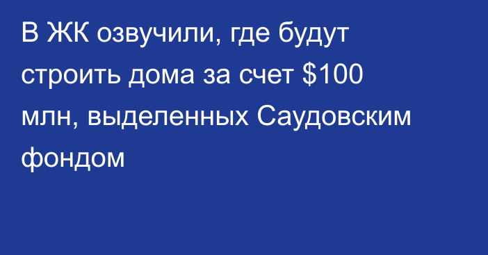 В ЖК озвучили, где будут строить дома за счет $100 млн, выделенных Саудовским фондом