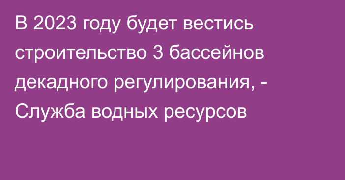 В 2023 году будет вестись строительство 3 бассейнов декадного регулирования, - Служба водных ресурсов