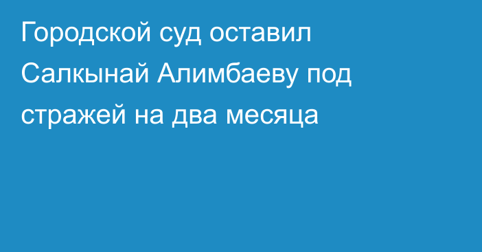 Городской суд оставил Салкынай Алимбаеву под стражей на два месяца