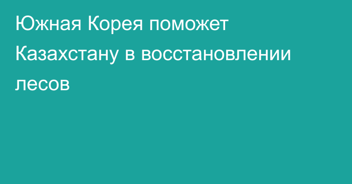 Южная Корея поможет Казахстану в восстановлении лесов