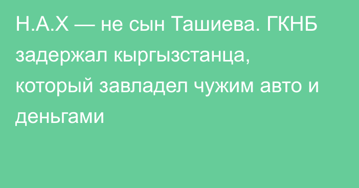 Н.А.Х — не сын Ташиева. ГКНБ задержал кыргызстанца, который завладел чужим авто и деньгами