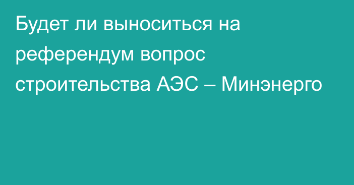 Будет ли выноситься на референдум вопрос строительства АЭС – Минэнерго