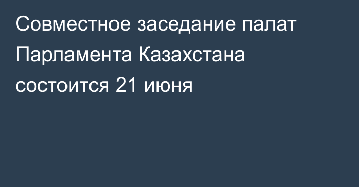 Совместное заседание палат Парламента Казахстана состоится 21 июня