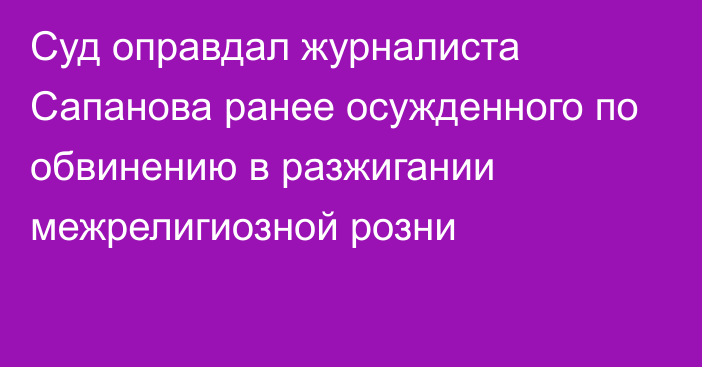 Суд оправдал журналиста Сапанова ранее осужденного по обвинению в разжигании межрелигиозной розни