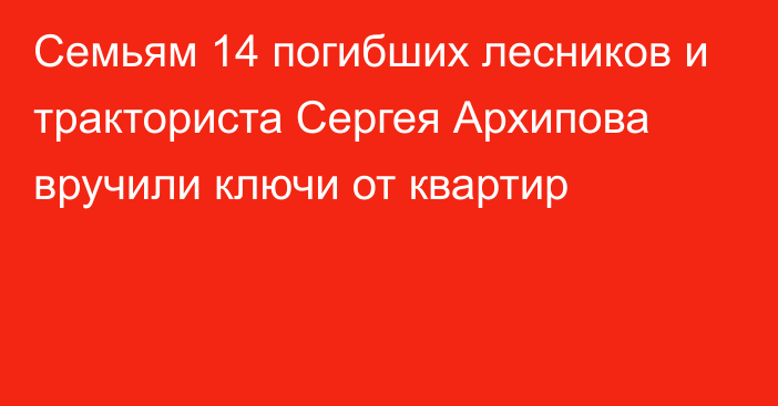 Семьям 14 погибших лесников и тракториста Сергея Архипова вручили ключи от квартир