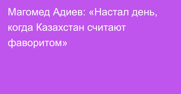 Магомед Адиев: «Настал день, когда Казахстан считают фаворитом»