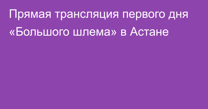 Прямая трансляция первого дня «Большого шлема» в Астане