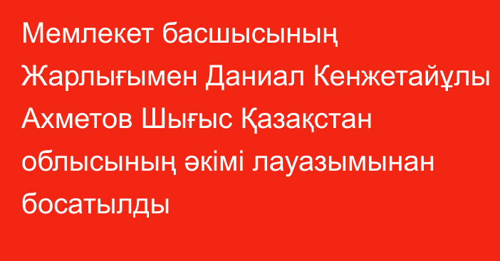 Мемлекет басшысының Жарлығымен Даниал Кенжетайұлы Ахметов Шығыс Қазақстан облысының әкімі лауазымынан босатылды