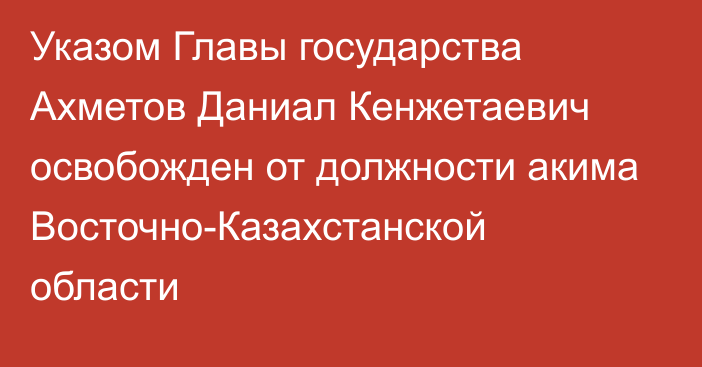 Указом Главы государства Ахметов Даниал Кенжетаевич освобожден от должности акима Восточно-Казахстанской области