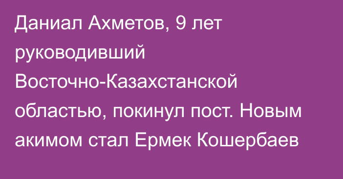 Даниал Ахметов, 9 лет руководивший Восточно-Казахстанской областью, покинул пост. Новым акимом стал Ермек Кошербаев