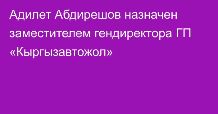 Адилет Абдирешов назначен заместителем гендиректора  ГП «Кыргызавтожол»