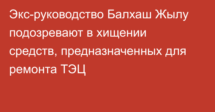 Экс-руководство Балхаш Жылу подозревают в хищении средств, предназначенных для ремонта ТЭЦ