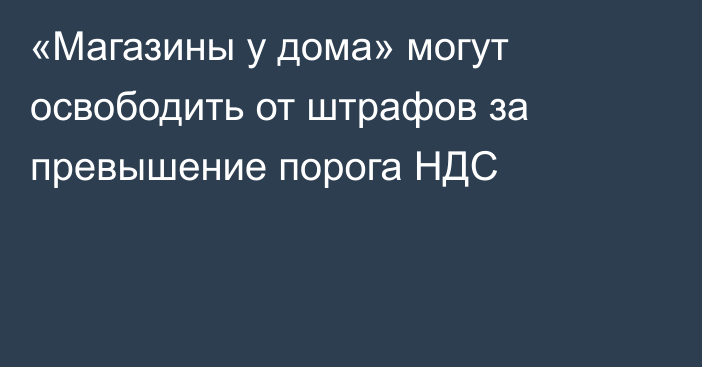 «Магазины у дома» могут освободить от штрафов за превышение порога НДС