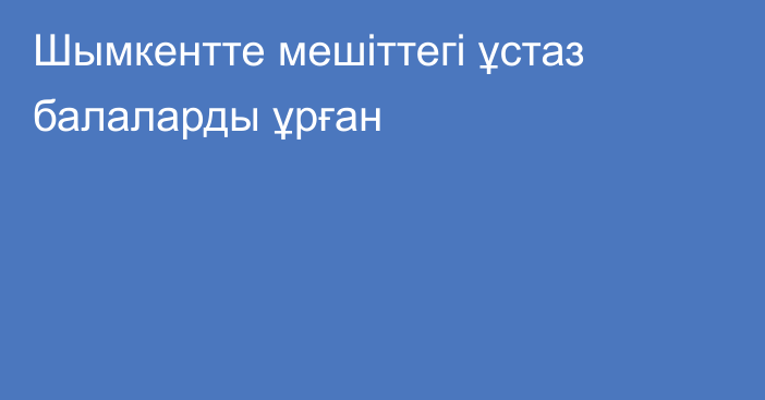 Шымкентте мешіттегі ұстаз балаларды ұрған