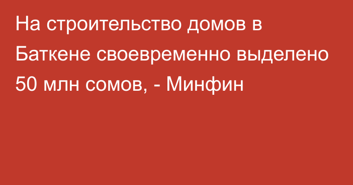 На строительство домов в Баткене своевременно выделено 50 млн сомов, - Минфин