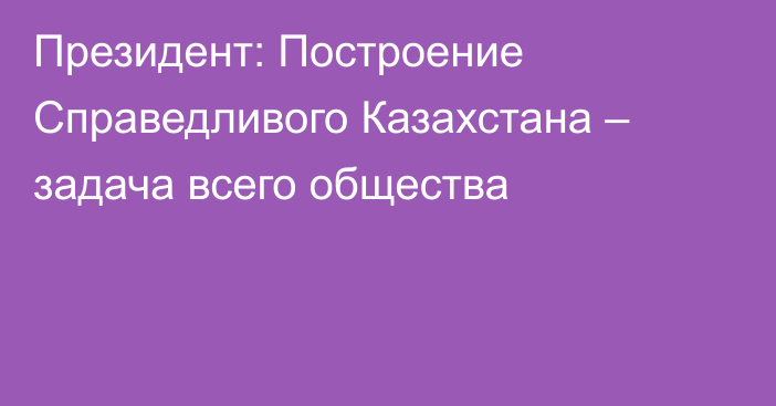 Президент: Построение Справедливого Казахстана – задача всего общества