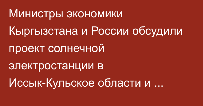 Министры экономики Кыргызстана и России обсудили проект солнечной электростанции в Иссык-Кульское области и прокладку альтернативного тоннеля на Төө-Ашуу