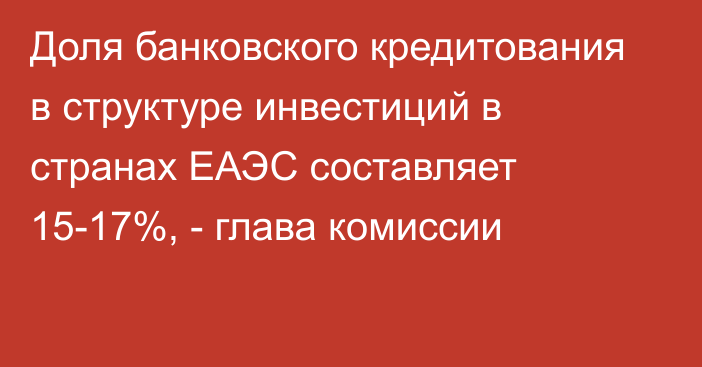 Доля банковского кредитования в структуре инвестиций в странах ЕАЭС составляет 15-17%, - глава комиссии