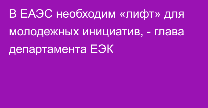 В ЕАЭС необходим «лифт» для молодежных инициатив, - глава департамента ЕЭК