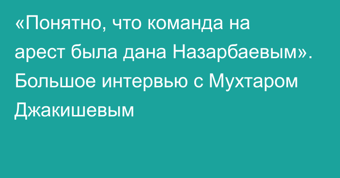 «Понятно, что команда на арест была дана Назарбаевым». Большое интервью с Мухтаром Джакишевым