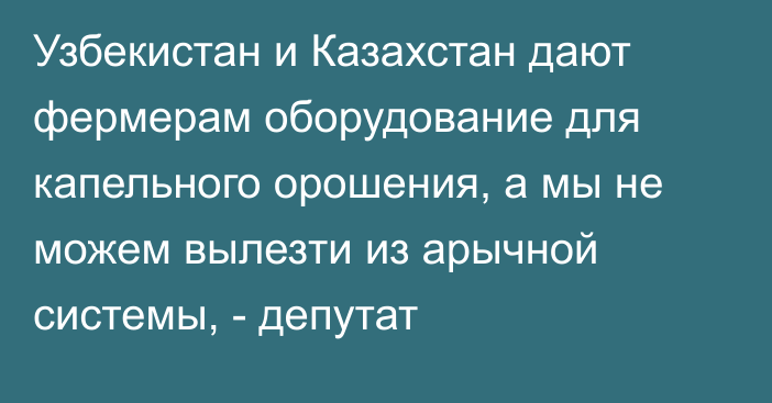 Узбекистан и Казахстан дают фермерам оборудование для капельного орошения, а мы не можем вылезти из арычной системы, - депутат