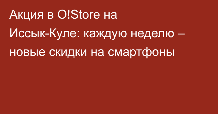 Акция в O!Store на Иссык-Куле: каждую неделю – новые скидки на смартфоны